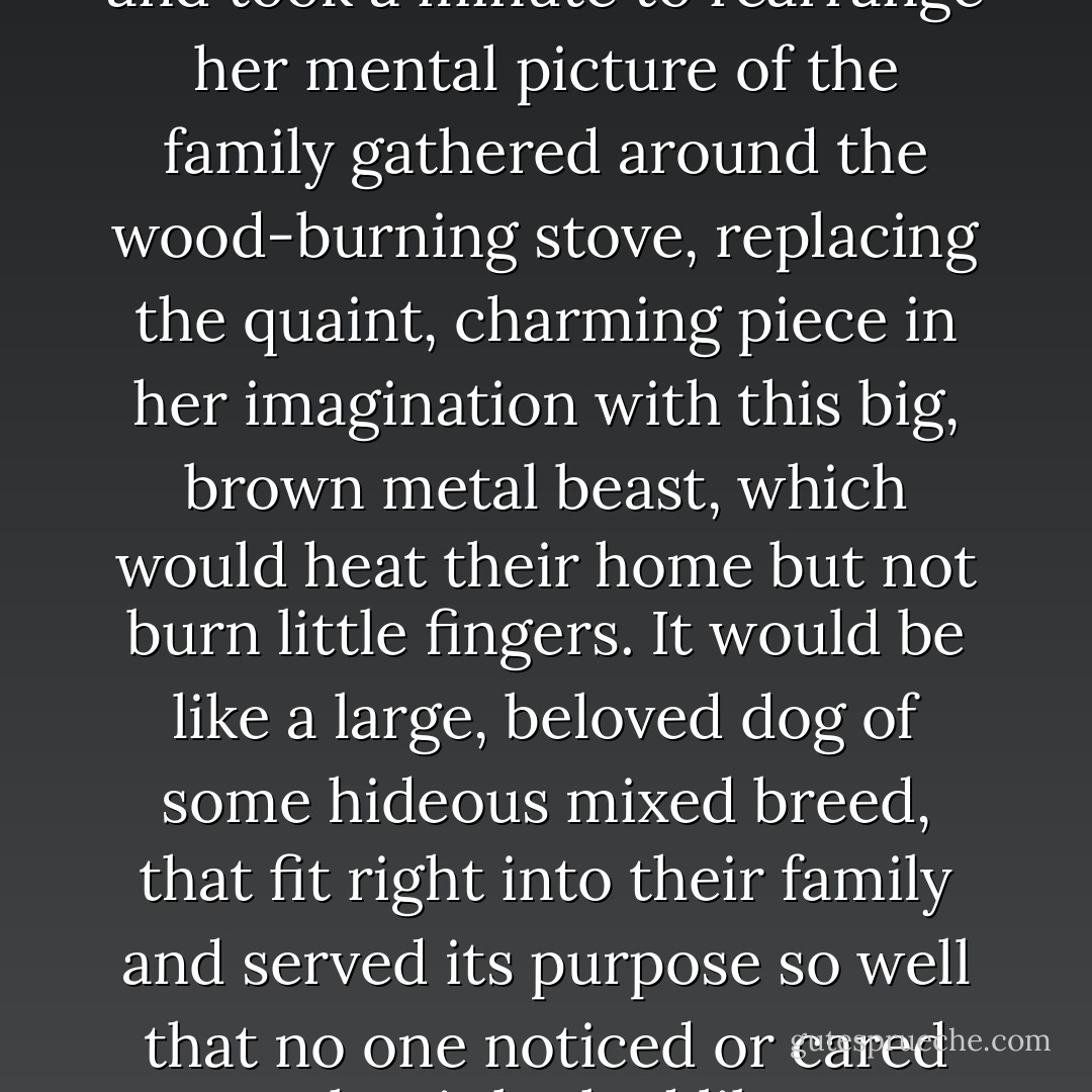 Marcie looked at the ugly thing and took a minute to rearrange her mental picture of the family gathered around the wood-burning stove, replacing the quaint, charming piece in her imagination with this big, brown metal beast, which would heat their home but not burn little fingers. It would be like a large, beloved dog of some hideous mixed breed, that fit right into their family and served its purpose so well that no one noticed or cared what it looked like. - Karen Jones Gowen