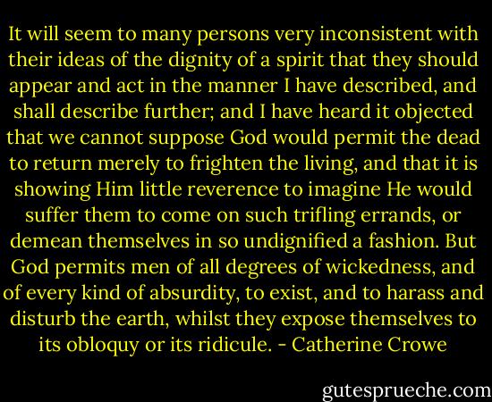 It will seem to many persons very inconsistent with their ideas of the dignity of a spirit that they should appear and act in the manner I have described, and shall describe further; and I have heard it objected that we cannot suppose God would permit the dead to return merely to frighten the living, and that it is showing Him little reverence to imagine He would suffer them to come on such trifling errands, or demean themselves in so undignified a fashion. But God permits men of all degrees of wickedness, and of every kind of absurdity, to exist, and to harass and disturb the earth, whilst they expose themselves to its obloquy or its ridicule. - Catherine Crowe