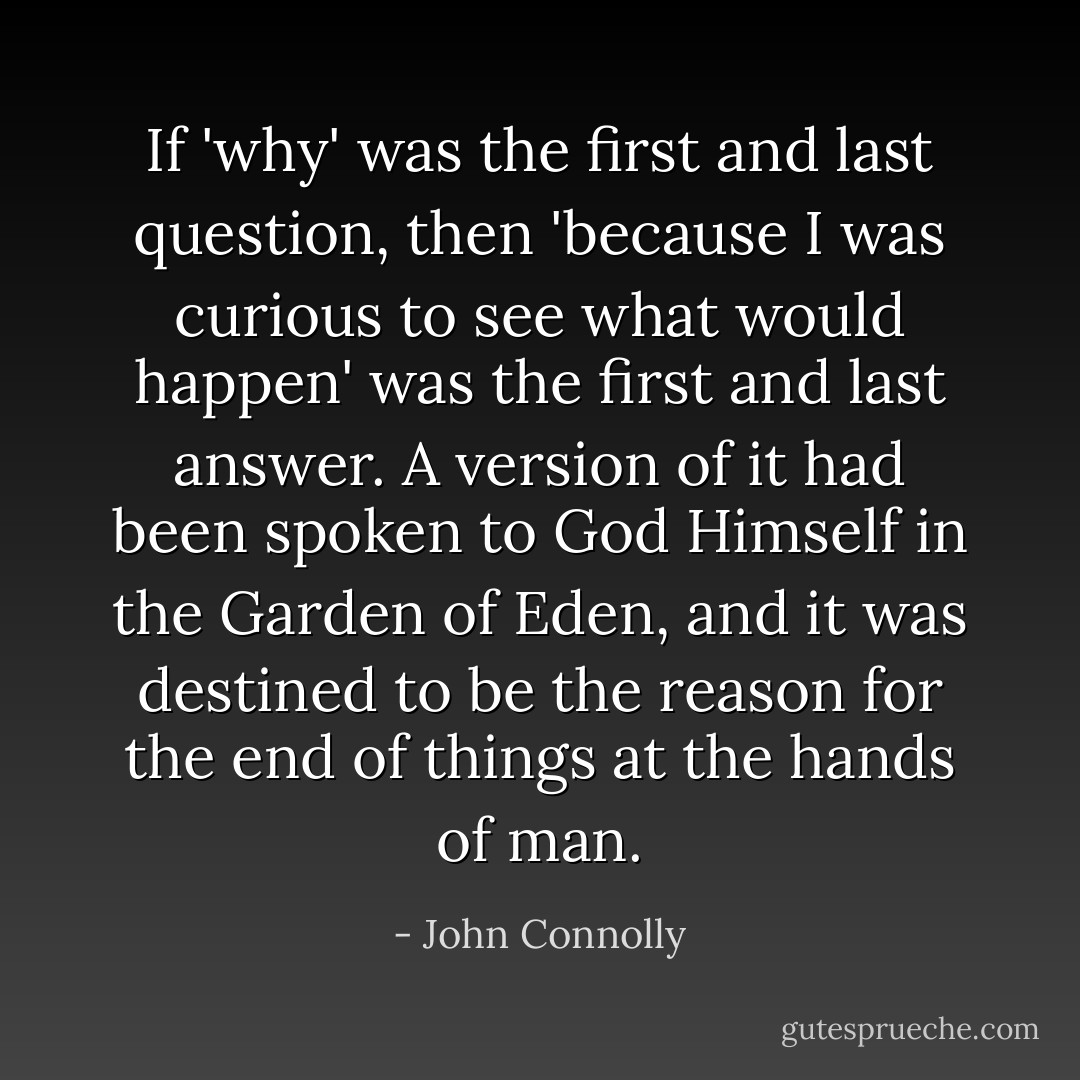 If 'why' was the first and last question, then 'because I was curious to see what would happen' was the first and last answer. A version of it had been spoken to God Himself in the Garden of Eden, and it was destined to be the reason for the end of things at the hands of man. - John Connolly