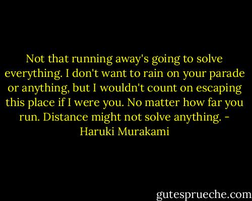 Not that running away's going to solve everything. I don't want to rain on your parade or anything, but I wouldn't count on escaping this place if I were you. No matter how far you run. Distance might not solve anything. - Haruki Murakami