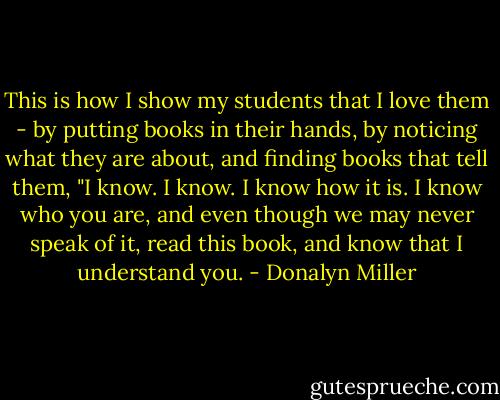 This is how I show my students that I love them - by putting books in their hands, by noticing what they are about, and finding books that tell them, "I know. I know. I know how it is. I know who you are, and even though we may never speak of it, read this book, and know that I understand you. - Donalyn Miller