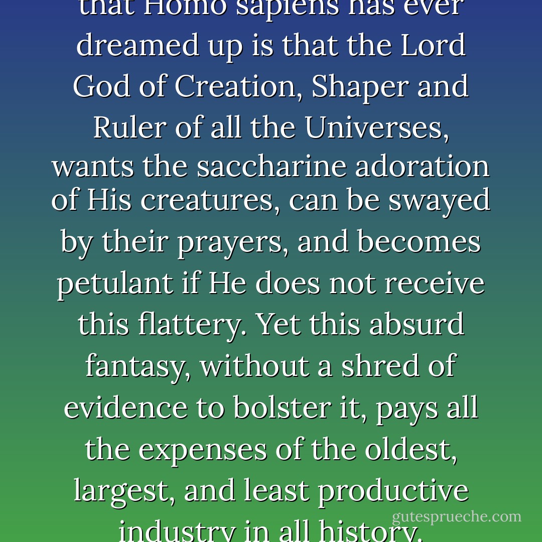 The most preposterous notion that Homo sapiens has ever dreamed up is that the Lord God of Creation, Shaper and Ruler of all the Universes, wants the saccharine adoration of His creatures, can be swayed by their prayers, and becomes petulant if He does not receive this flattery. Yet this absurd fantasy, without a shred of evidence to bolster it, pays all the expenses of the oldest, largest, and least productive industry in all history. - Robert A. Heinlein