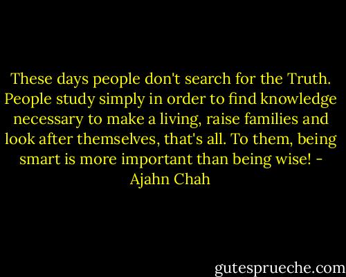 These days people don't search for the Truth. People study simply in order to find knowledge necessary to make a living, raise families and look after themselves, that's all. To them, being smart is more important than being wise! - Ajahn Chah