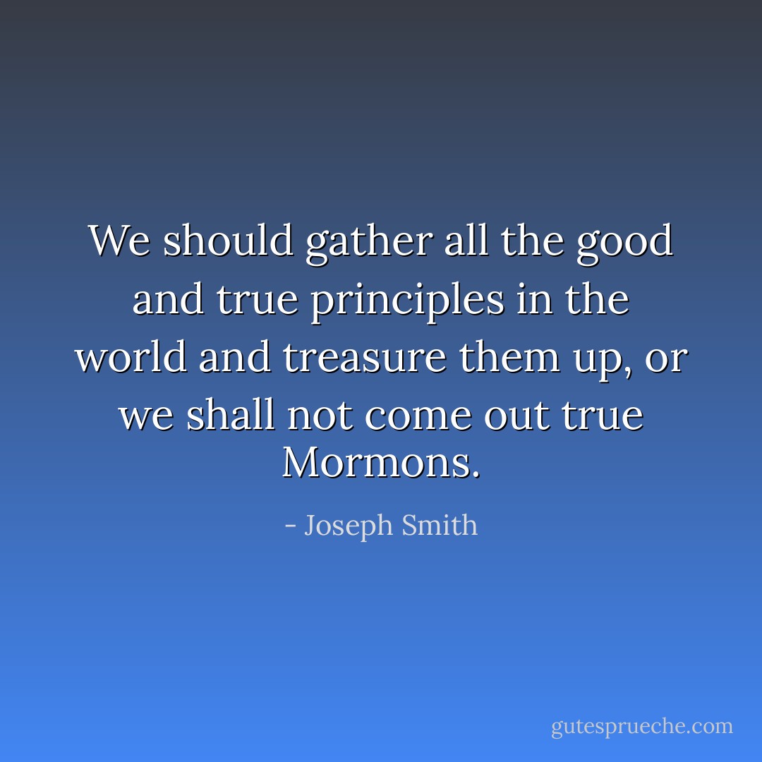We should gather all the good and true principles in the world and treasure them up, or we shall not come out true Mormons. - Joseph Smith