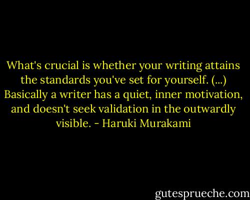What's crucial is whether your writing attains the standards you've set for yourself. (...) Basically a writer has a quiet, inner motivation, and doesn't seek validation in the outwardly visible. - Haruki Murakami