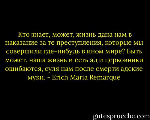  Кто знает, может, жизнь дана нам в наказание за те преступления, которые мы совершили где-нибудь в ином мире? Быть может, наша жизнь и есть ад и церковники ошибаются, суля нам после смерти адские муки. - Erich Maria Remarque