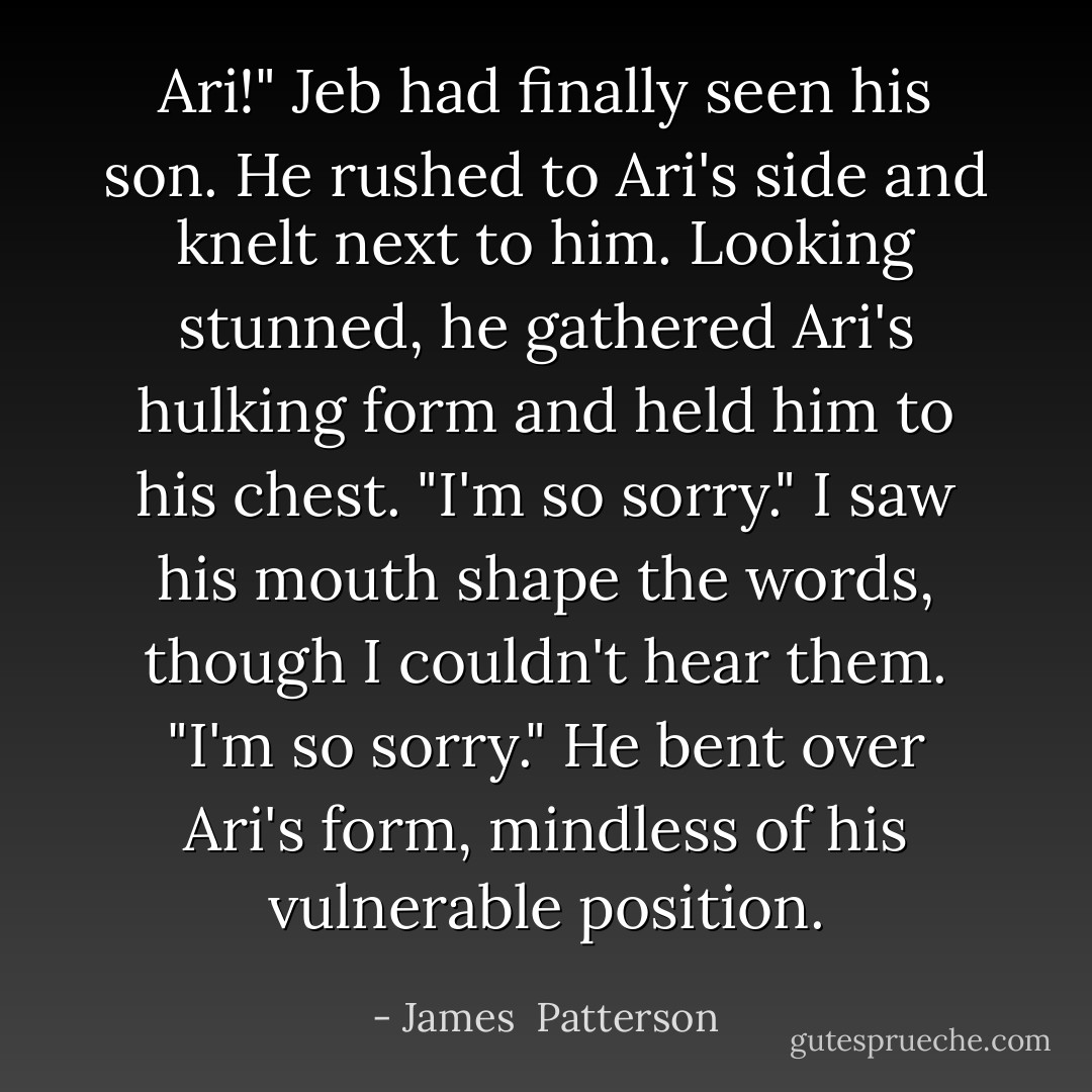 Ari!" Jeb had finally seen his son. He rushed to Ari's side and knelt next to him. Looking stunned, he gathered Ari's hulking form and held him to his chest. "I'm so sorry." I saw his mouth shape the words, though I couldn't hear them. "I'm so sorry." He bent over Ari's form, mindless of his vulnerable position. - James  Patterson