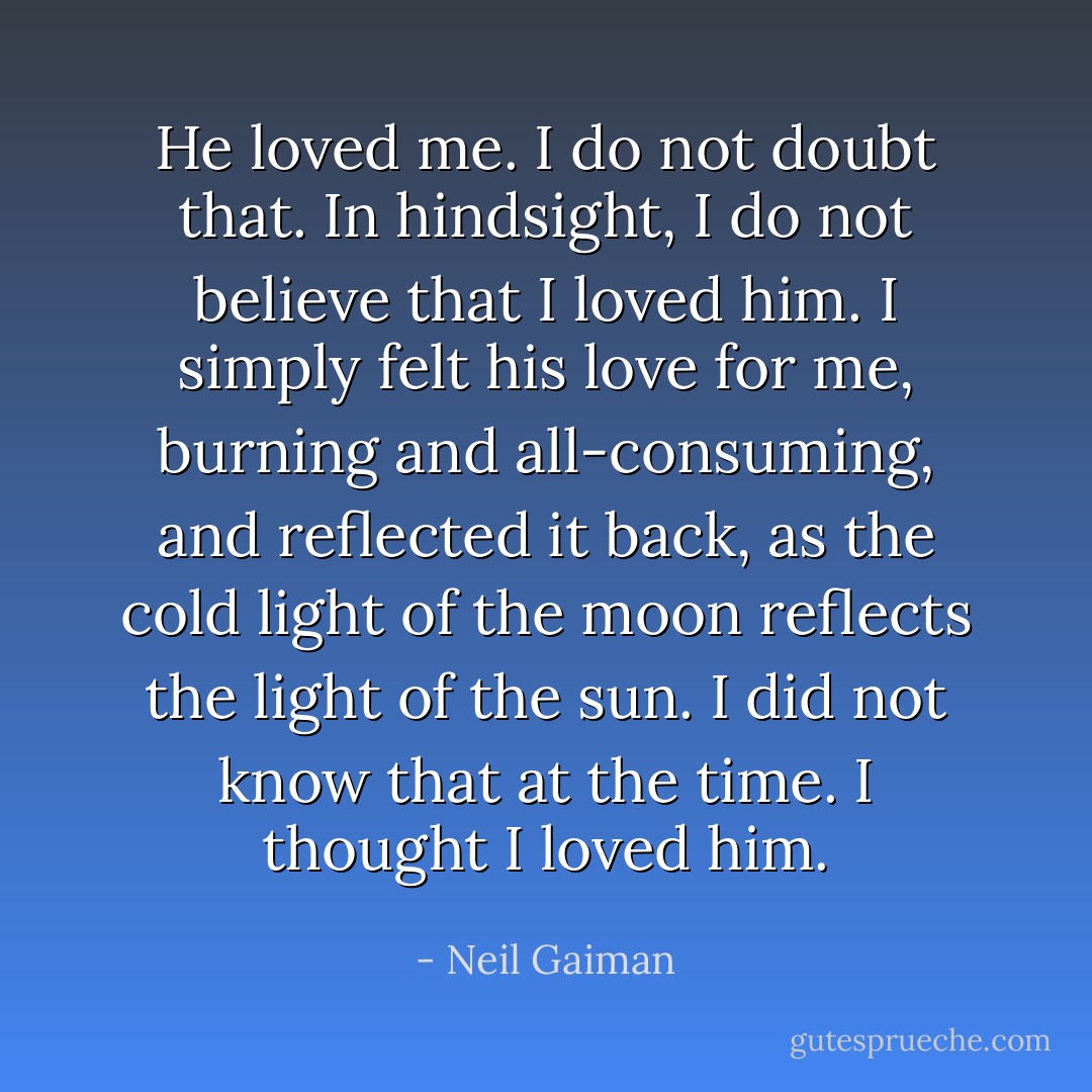He loved me. I do not doubt that. In hindsight, I do not believe that I loved him. I simply felt his love for me, burning and all-consuming, and reflected it back, as the cold light of the moon reflects the light of the sun. I did not know that at the time. I thought I loved him. - Neil Gaiman