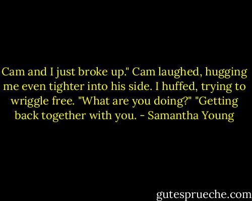 Cam and I just broke up."<br />Cam laughed, hugging me even tighter into his side.<br />I huffed, trying to wriggle free. "What are you doing?"<br />"Getting back together with you. - Samantha Young