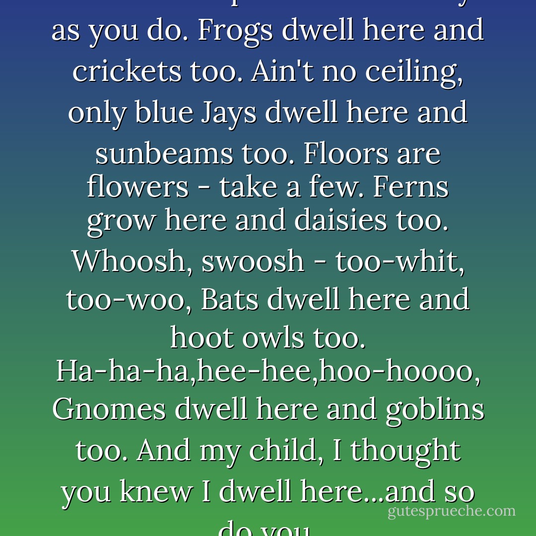 ENTER THIS DESERTED HOUSE<br />But please walk softly as you do.<br />Frogs dwell here and crickets too.<br />Ain't no ceiling, only blue<br />Jays dwell here and sunbeams too.<br />Floors are flowers - take a few.<br />Ferns grow here and daisies too.<br />Whoosh, swoosh - too-whit, too-woo,<br />Bats dwell here and hoot owls too.<br />Ha-ha-ha,hee-hee,hoo-hoooo,<br />Gnomes dwell here and goblins too.<br />And my child, I thought you knew<br />I dwell here...and so do you. - Shel Silverstein