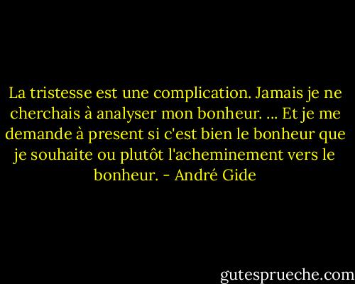 La tristesse est une complication. Jamais je ne cherchais à analyser mon bonheur. ... Et je me demande à present si c'est bien le bonheur que je souhaite ou plutôt l'acheminement vers le bonheur. - André Gide