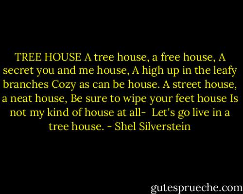 TREE HOUSE<br />A tree house, a free house,<br />A secret you and me house,<br />A high up in the leafy branches<br />Cozy as can be house.<br />A street house, a neat house,<br />Be sure to wipe your feet house<br />Is not my kind of house at all- <br />Let's go live in a tree house. - Shel Silverstein