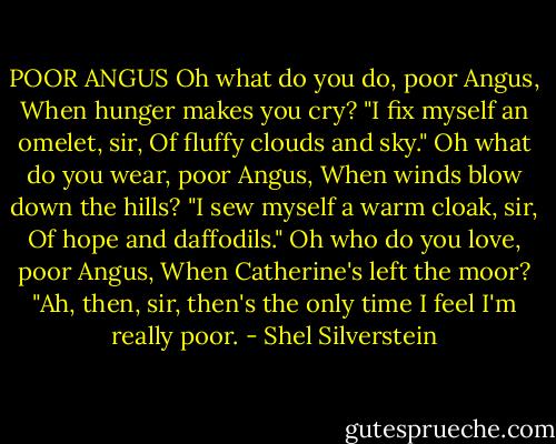 POOR ANGUS<br />Oh what do you do, poor Angus,<br />When hunger makes you cry?<br />"I fix myself an omelet, sir,<br />Of fluffy clouds and sky."<br />Oh what do you wear, poor Angus,<br />When winds blow down the hills?<br />"I sew myself a warm cloak, sir,<br />Of hope and daffodils."<br />Oh who do you love, poor Angus,<br />When Catherine's left the moor?<br />"Ah, then, sir, then's the only time<br />I feel I'm really poor. - Shel Silverstein
