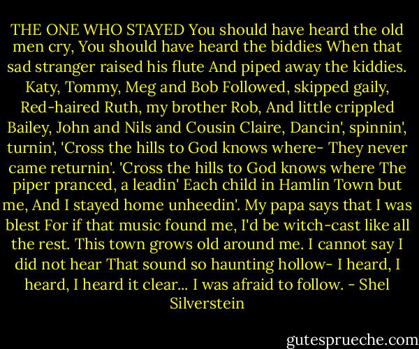 THE ONE WHO STAYED<br />You should have heard the old men cry,<br />You should have heard the biddies<br />When that sad stranger raised his flute<br />And piped away the kiddies.<br />Katy, Tommy, Meg and Bob<br />Followed, skipped gaily,<br />Red-haired Ruth, my brother Rob,<br />And little crippled Bailey,<br />John and Nils and Cousin Claire,<br />Dancin', spinnin', turnin',<br />'Cross the hills to God knows where-<br />They never came returnin'.<br />'Cross the hills to God knows where<br />The piper pranced, a leadin'<br />Each child in Hamlin Town but me,<br />And I stayed home unheedin'.<br />My papa says that I was blest<br />For if that music found me,<br />I'd be witch-cast like all the rest.<br />This town grows old around me.<br />I cannot say I did not hear<br />That sound so haunting hollow-<br />I heard, I heard, I heard it clear...<br />I was afraid to follow. - Shel Silverstein