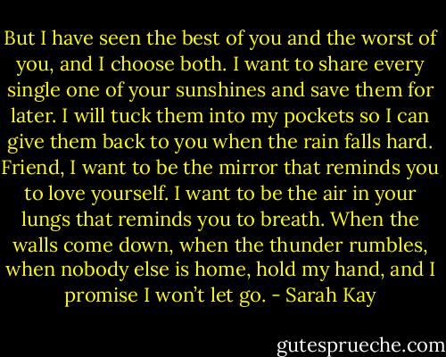But I have seen the best of you and the worst of you, and I choose both. I want to share every single one of your sunshines and save them for later. I will tuck them into my pockets so I can give them back to you when the rain falls hard. Friend, I want to be the mirror that reminds you to love yourself. I want to be the air in your lungs that reminds you to breath. When the walls come down, when the thunder rumbles, when nobody else is home, hold my hand, and I promise I won’t let go. - Sarah Kay