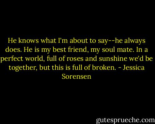 He knows what I'm about to say--he always does. He is my best friend, my soul mate. In a perfect world, full of roses and sunshine we'd be together, but this is full of broken. - Jessica Sorensen