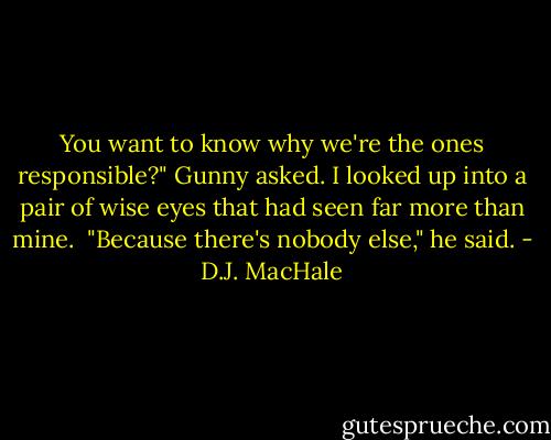 You want to know why we're the ones responsible?" Gunny asked.<br />I looked up into a pair of wise eyes that had seen far more than mine. <br />"Because there's nobody else," he said. - D.J. MacHale