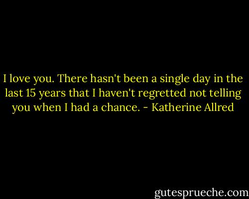 I love you. There hasn't been a single day in the last 15 years that I haven't regretted not telling you when I had a chance. - Katherine Allred