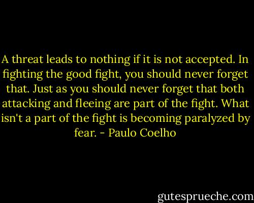 A threat leads to nothing if it is not accepted. In fighting the good fight, you should never forget that. Just as you should never forget that both attacking and fleeing are part of the fight. What isn't a part of the fight is becoming paralyzed by fear. - Paulo Coelho