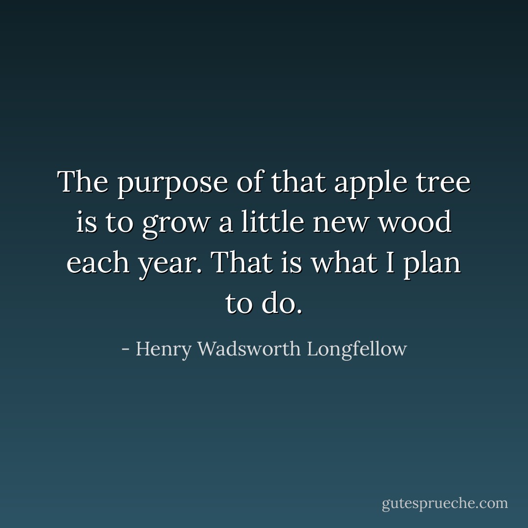 The purpose of that apple tree is to grow a little new wood each year. That is what I plan to do. - Henry Wadsworth Longfellow