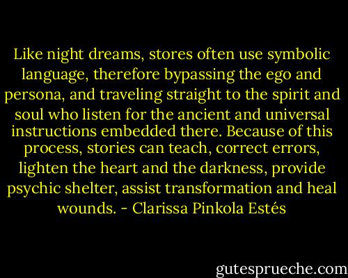 Like night dreams, stores often use symbolic language, therefore bypassing the ego and persona, and traveling straight to the spirit and soul who listen for the ancient and universal instructions embedded there. Because of this process, stories can teach, correct errors, lighten the heart and the darkness, provide psychic shelter, assist transformation and heal wounds. - Clarissa Pinkola Estés