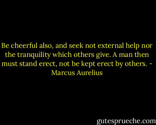 Be cheerful also, and seek not external help nor the tranquility which others give. A man then must stand erect, not be kept erect by others. - Marcus Aurelius