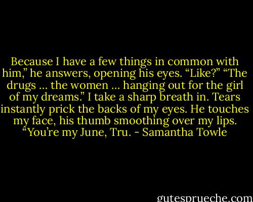 Because I have a few things in common with him,” he answers, opening his eyes.<br />“Like?”<br />“The drugs … the women … hanging out for the girl of my dreams.”<br />I take a sharp breath in. Tears instantly prick the backs of my eyes.<br />He touches my face, his thumb smoothing over my lips. “You’re my June, Tru. - Samantha Towle