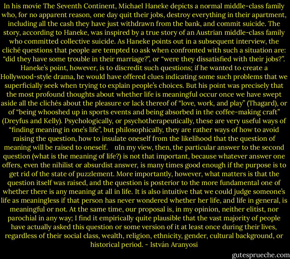 In his movie The Seventh Continent, Michael Haneke depicts a normal middle-class family who, for no apparent reason, one day quit their jobs, destroy everything in their apartment, including all the cash they have just withdrawn from the bank, and commit suicide. The story, according to Haneke, was inspired by a true story of an Austrian middle-class family who committed collective suicide. As Haneke points out in a subsequent interview, the cliché questions that people are tempted to ask when confronted with such a situation are: “did they have some trouble in their marriage?”, or “were they dissatisfied with their jobs?”. Haneke’s point, however, is to discredit such questions; if he wanted to create a Hollywood-style drama, he would have offered clues indicating some such problems that we superficially seek when trying to explain people’s choices. But his point was precisely that the most profound thoughts about whether life is meaningful occur once we have swept aside all the clichés about the pleasure or lack thereof of “love, work, and play” (Thagard), or of “being whooshed up in sports events and being absorbed in the coffee-making craft” (Dreyfus and Kelly). Psychologically, or psychotherapeutically, these are very useful ways of “finding meaning in one’s life”, but philosophically, they are rather ways of how to avoid raising the question, how to insulate oneself from the likelihood that the question of meaning will be raised to oneself. <br /> <br />	In my view, then, the particular answer to the second question (what is the meaning of life?) is not that important, because whatever answer one offers, even the nihilist or absurdist answer, is many times good enough if the purpose is to get rid of the state of puzzlement. More importantly, however, what matters is that the question itself was raised, and the question is posterior to the more fundamental one of whether there is any meaning at all in life. It is also intuitive that we could judge someone’s life as meaningless if that person has never wondered whether her life, and life in general, is meaningful or not. At the same time, our proposal is, in my opinion, neither elitist, nor parochial in any way; I find it empirically quite plausible that the vast majority of people have actually asked this question or some version of it at least once during their lives, regardless of their social class, wealth, religion, ethnicity, gender, cultural background, or historical period. - István Aranyosi
