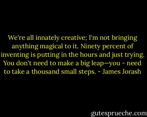 We're all innately creative; I'm not bringing anything magical to it. Ninety percent of inventing is putting in the hours and just trying. You don't need to make a big leap—you - need to take a thousand small steps. - James Jorash