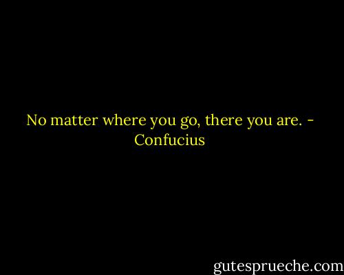 No matter where you go, there you are. - Confucius