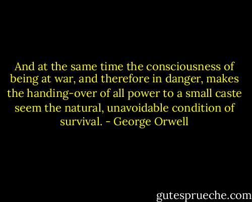 And at the same time the consciousness of being at war, and therefore in danger, makes the handing-over of all power to a small caste seem the natural, unavoidable condition of survival. - George Orwell