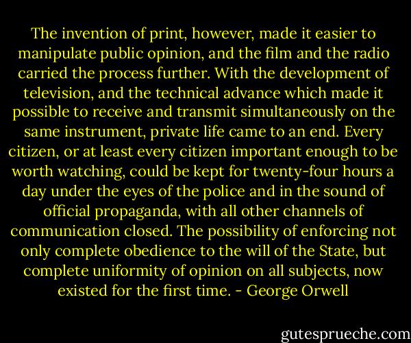 The invention of print, however, made it easier to manipulate public opinion, and the film and the radio carried the process further. With the development of television, and the technical advance which made it possible to receive and transmit simultaneously on the same instrument, private life came to an end. Every citizen, or at least every citizen important enough to be worth watching, could be kept for twenty-four hours a day under the eyes of the police and in the sound of official propaganda, with all other channels of communication closed. The possibility of enforcing not only complete obedience to the will of the State, but complete uniformity of opinion on all subjects, now existed for the first time. - George Orwell