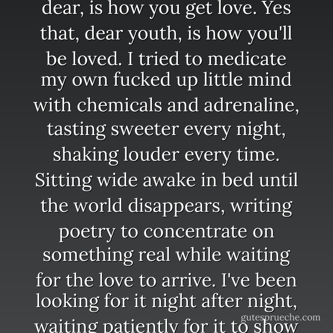 So they gave me love in form of poison and tiny little pills, programming my emotions, teaching me how to feel. To act correct and talk correct and answer without knowing the question, because that, my dear, is how you get love. Yes that, dear youth, is how you'll be loved. I tried to medicate my own fucked up little mind with chemicals and adrenaline, tasting sweeter every night, shaking louder every time. Sitting wide awake in bed until the world disappears, writing poetry to concentrate on something real while waiting for the love to arrive.<br />I've been looking for it night after night, waiting patiently for it to show up, maybe somewhere in between the state of awake and asleep, alive and not so alive, sober and not so sober.<br />(I lost track of the difference somewhere in between.) - Charlotte Eriksson