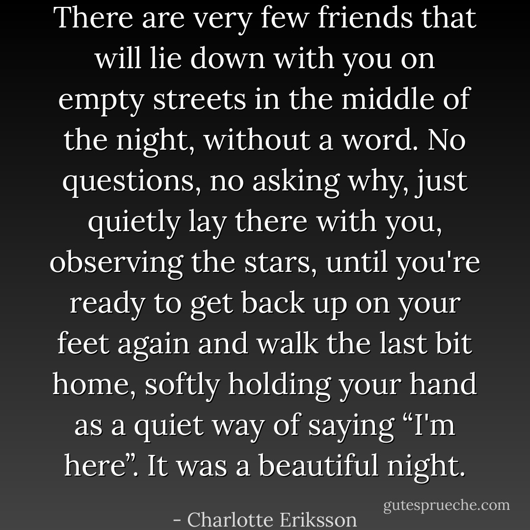 There are very few friends that will lie down with you on empty streets in the middle of the night, without a word. No questions, no asking why, just quietly lay there with you, observing the stars, until you're ready to get back up on your feet again and walk the last bit home, softly holding your hand as a quiet way of saying “I'm here”.<br />It was a beautiful night. - Charlotte Eriksson
