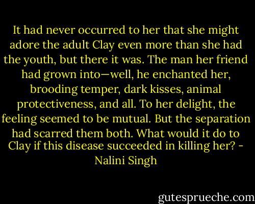 It had never occurred to her that she might adore the adult Clay even more than she had the youth, but there it was. The man her friend had grown into—well, he enchanted her, brooding temper, dark kisses, animal protectiveness, and all. To her delight, the feeling seemed to be mutual. But the separation had scarred them both. What would it do to Clay if this disease succeeded in killing her? - Nalini Singh