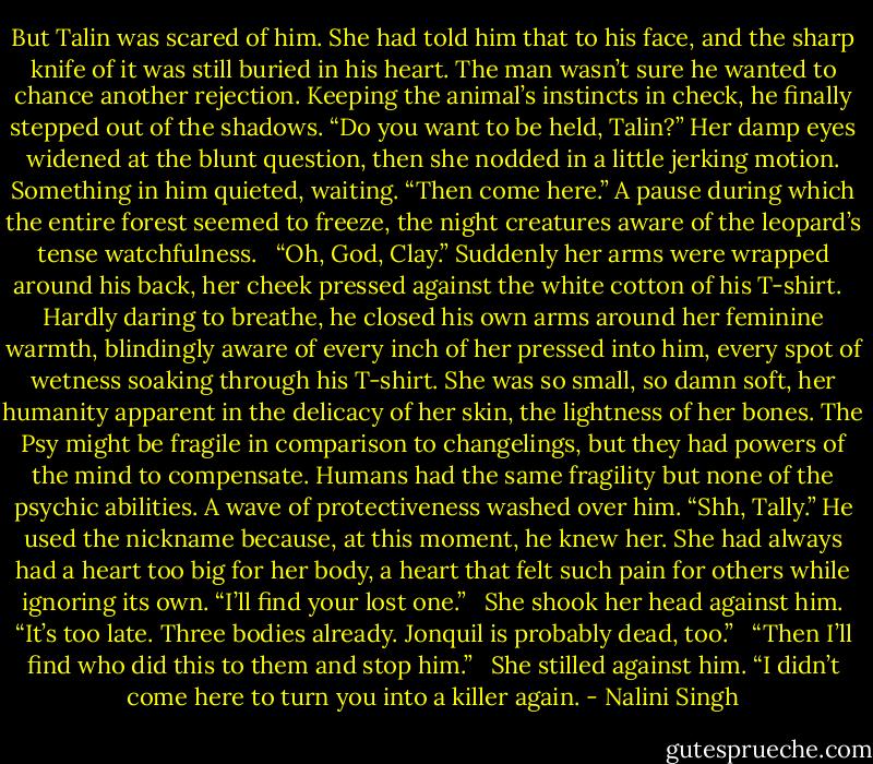 But Talin was scared of him. She had told him that to his face, and the sharp knife of it was still buried in his heart. The man wasn’t sure he wanted to chance another rejection. Keeping the animal’s instincts in check, he finally stepped out of the shadows. “Do you want to be held, Talin?” Her damp eyes widened at the blunt question, then she nodded in a little jerking motion. Something in him quieted, waiting. “Then come here.” A pause during which the entire forest seemed to freeze, the night creatures aware of the leopard’s tense watchfulness. <br /><br />“Oh, God, Clay.” Suddenly her arms were wrapped around his back, her cheek pressed against the white cotton of his T-shirt. <br /><br />Hardly daring to breathe, he closed his own arms around her feminine warmth, blindingly aware of every inch of her pressed into him, every spot of wetness soaking through his T-shirt. She was so small, so damn soft, her humanity apparent in the delicacy of her skin, the lightness of her bones. The Psy might be fragile in comparison to changelings, but they had powers of the mind to compensate. Humans had the same fragility but none of the psychic abilities. A wave of protectiveness washed over him. “Shh, Tally.” He used the nickname because, at this moment, he knew her. She had always had a heart too big for her body, a heart that felt such pain for others while ignoring its own. “I’ll find your lost one.” <br /><br />She shook her head against him. “It’s too late. Three bodies already. Jonquil is probably dead, too.” <br /><br />“Then I’ll find who did this to them and stop him.” <br /><br />She stilled against him. “I didn’t come here to turn you into a killer again. - Nalini Singh