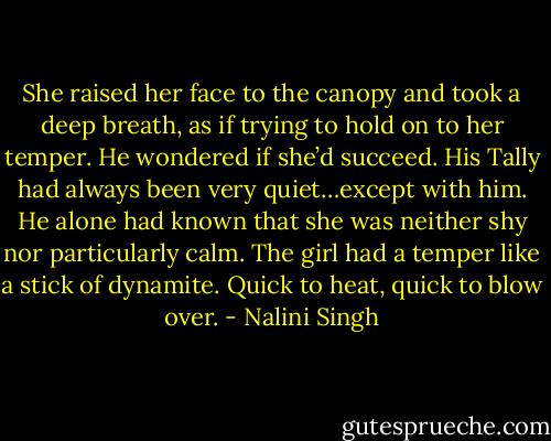 She raised her face to the canopy and took a deep breath, as if trying to hold on to her temper. He wondered if she’d succeed. His Tally had always been very quiet…except with him. He alone had known that she was neither shy nor particularly calm. The girl had a temper like a stick of dynamite. Quick to heat, quick to blow over. - Nalini Singh