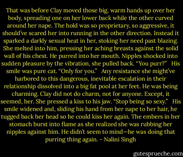 That was before Clay moved those big, warm hands up over her body, spreading one on her lower back while the other curved around her nape. The hold was so proprietary, so aggressive, it should’ve scared her into running in the other direction. Instead it sparked a darkly sexual heat in her, stoking her need past blazing. She melted into him, pressing her aching breasts against the solid wall of his chest. He purred into her mouth. Nipples shocked into sudden pleasure by the vibration, she pulled back. “You purr?” <br /><br />His smile was pure cat. “Only for you.” <br /><br />Any resistance she might’ve harbored to this dangerous, inevitable escalation in their relationship dissolved into a big fat pool at her feet. He was being charming. Clay did not do charm, not for anyone. Except, it seemed, her. She pressed a kiss to his jaw. “Stop being so sexy.” <br /><br />His smile widened and, sliding his hand from her nape to her hair, he tugged back her head so he could kiss her again. The embers in her stomach burst into flame as she realized she was rubbing her nipples against him. He didn’t seem to mind—he was doing that purring thing again. - Nalini Singh