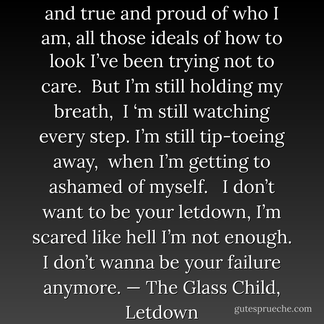 I’ve been trying to stay real <br />and true and proud of who I am,<br />all those ideals of how to look<br />I’ve been trying not to care.<br /><br />But I’m still holding my breath, <br />I ‘m still watching every step.<br />I’m still tip-toeing away, <br />when I’m getting to ashamed of myself. <br /><br />I don’t want to be your letdown,<br />I’m scared like hell I’m not enough.<br />I don’t wanna be<br />your failure anymore.<br />— The Glass Child, Letdown - Charlotte Eriksson