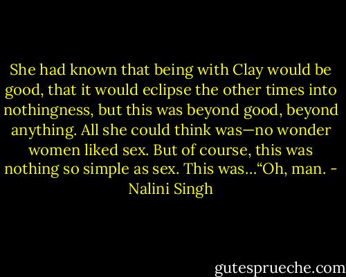 She had known that being with Clay would be good, that it would eclipse the other times into nothingness, but this was beyond good, beyond anything. All she could think was—no wonder women liked sex. But of course, this was nothing so simple as sex. This was…“Oh, man. - Nalini Singh