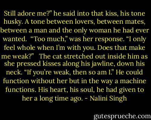 Still adore me?” he said into that kiss, his tone husky. A tone between lovers, between mates, between a man and the only woman he had ever wanted.<br /><br />“Too much,” was her response. “I only feel whole when I’m with you. Does that make me weak?” <br /><br />The cat stretched out inside him as she pressed kisses along his jawline, down his neck. “If you’re weak, then so am I.” He could function without her but in the way a machine functions. His heart, his soul, he had given to her a long time ago. - Nalini Singh