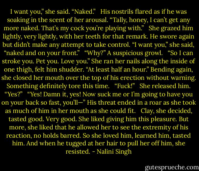 I want you,” she said. “Naked.” <br /><br />His nostrils flared as if he was soaking in the scent of her arousal. “Tally, honey, I can’t get any more naked. That’s my cock you’re playing with.” <br /><br />She grazed him lightly, very lightly, with her teeth for that remark. He swore again but didn’t make any attempt to take control. “I want you,” she said, “naked and on your front.” <br /><br />“Why?” A suspicious growl. <br /><br />“So I can stroke you. Pet you. Love you.” She ran her nails along the inside of one thigh, felt him shudder. “At least half an hour.” Bending again, she closed her mouth over the top of his erection without warning. Something definitely tore this time. <br /><br />“Fuck!” <br /><br />She released him. “Yes?” <br /><br />“Yes! Damn it, yes! Now suck me or I’m going to have you on your back so fast, you’ll—” His threat ended in a roar as she took as much of him in her mouth as she could fit. <br /><br />Clay, she decided, tasted good. Very good. She liked giving him this pleasure. But more, she liked that he allowed her to see the extremity of his reaction, no holds barred. So she loved him, learned him, tasted him. And when he tugged at her hair to pull her off him, she resisted. - Nalini Singh