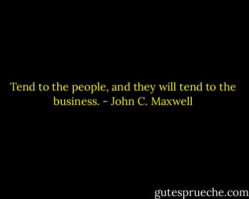 Tend to the people, and they will tend to the business. - John C. Maxwell