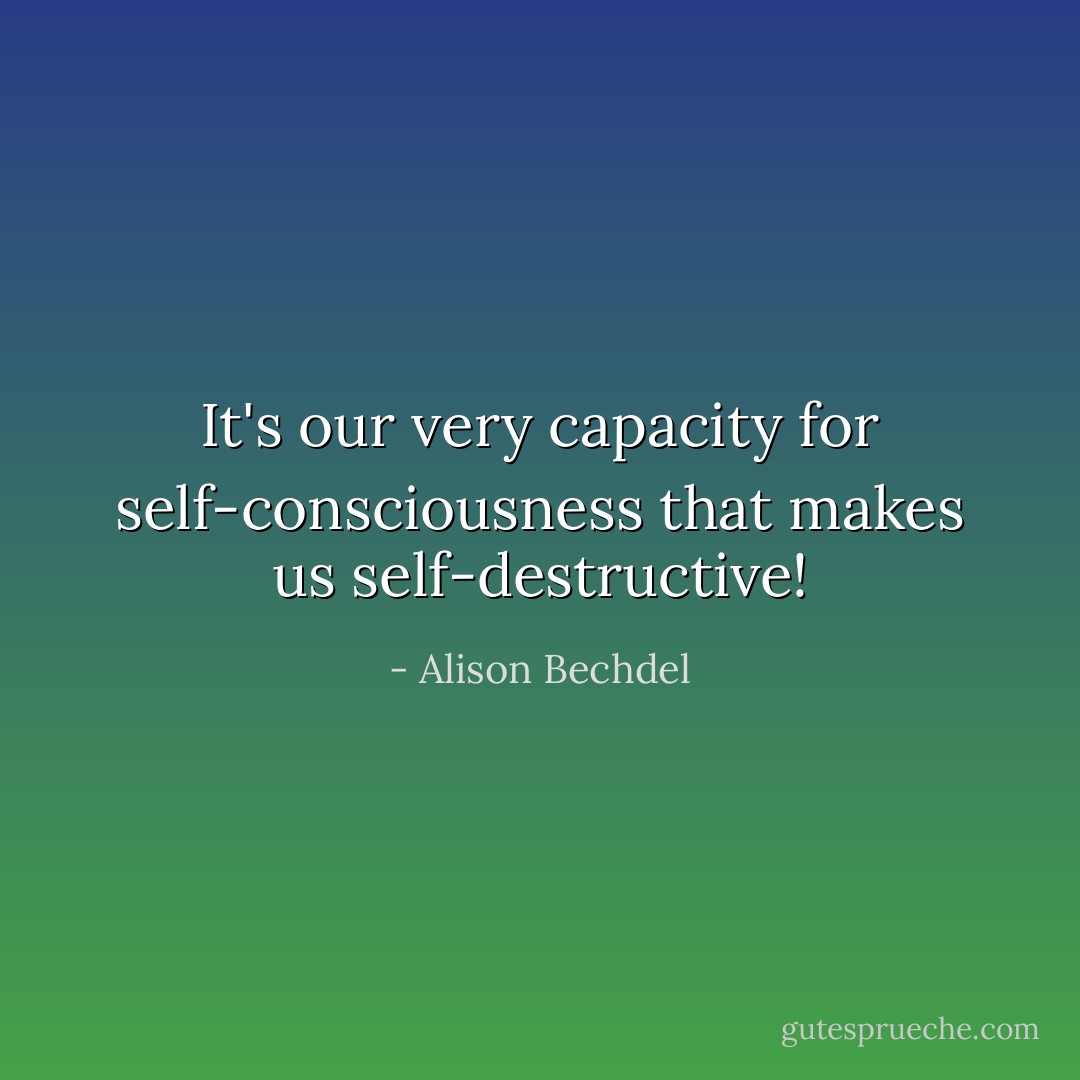 It's our very capacity for self-consciousness that makes us self-destructive! - Alison Bechdel