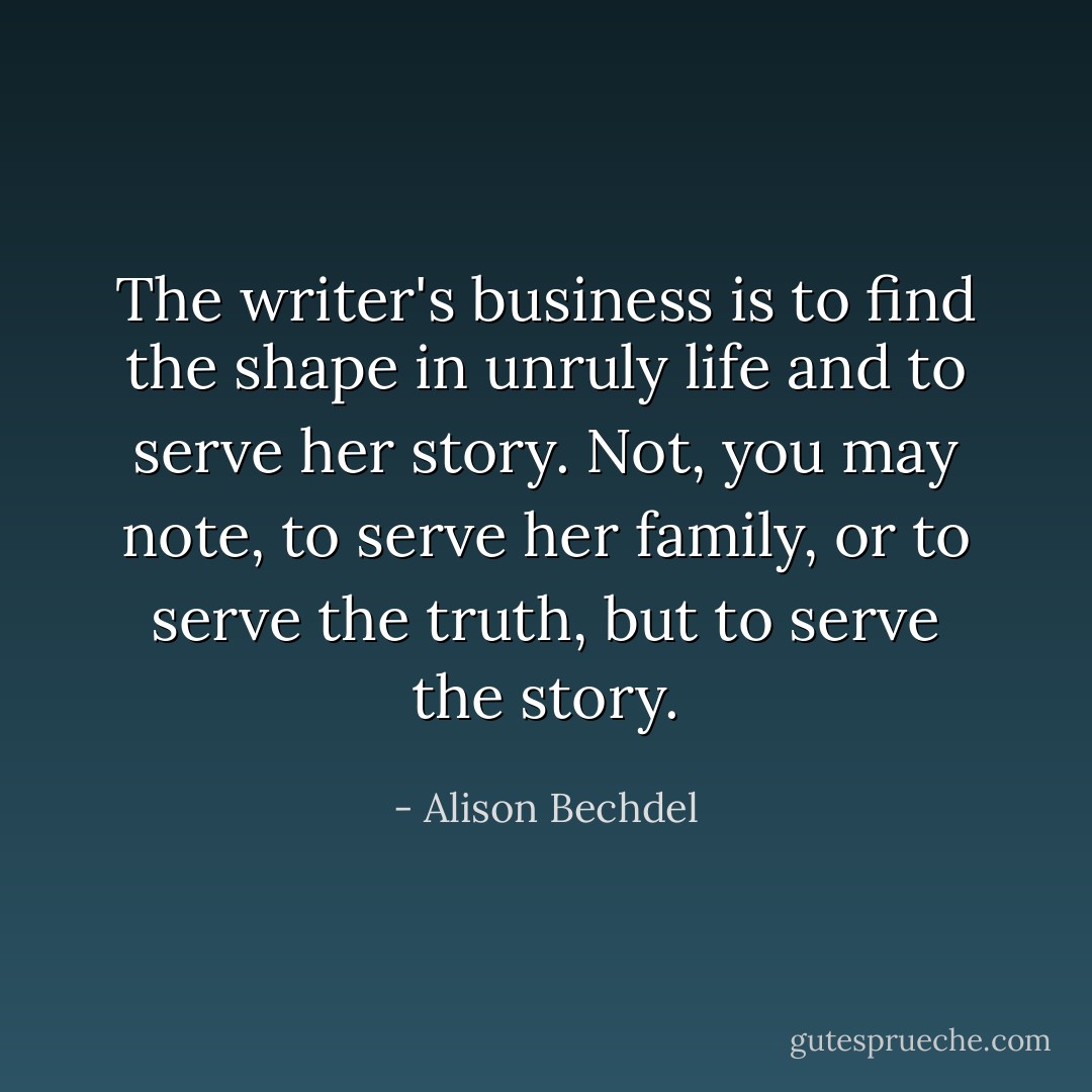 The writer's business is to find the shape in unruly life and to serve her story. Not, you may note, to serve her family, or to serve the truth, but to serve the story. - Alison Bechdel