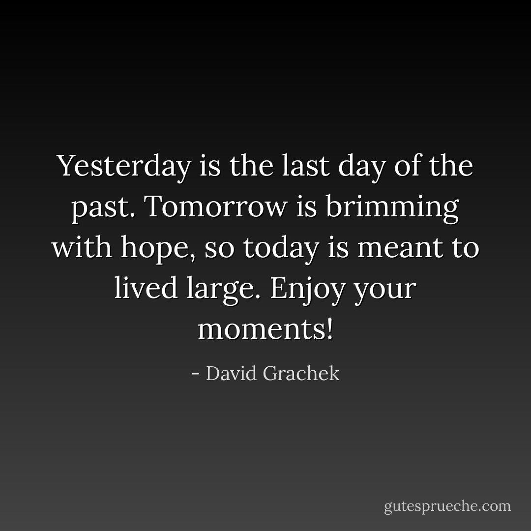 Yesterday is the last day of the past. Tomorrow is brimming with hope, so today is meant to lived large. Enjoy your moments! - David Grachek