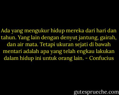 Ada yang mengukur hidup mereka dari hari dan tahun. Yang lain dengan denyut jantung, gairah, dan air mata. Tetapi ukuran sejati di bawah mentari adalah apa yang telah engkau lakukan dalam hidup ini untuk orang lain. - Confucius