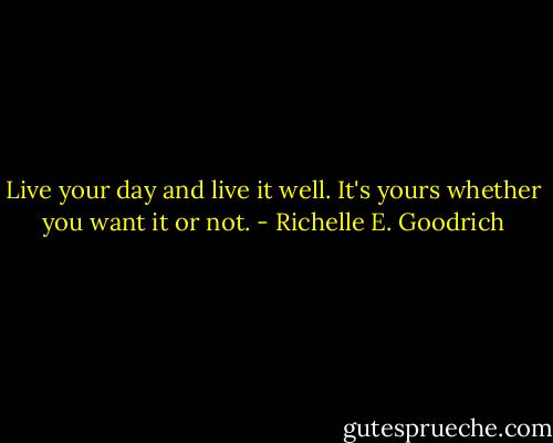 Live your day and live it well. It's yours whether you want it or not. - Richelle E. Goodrich