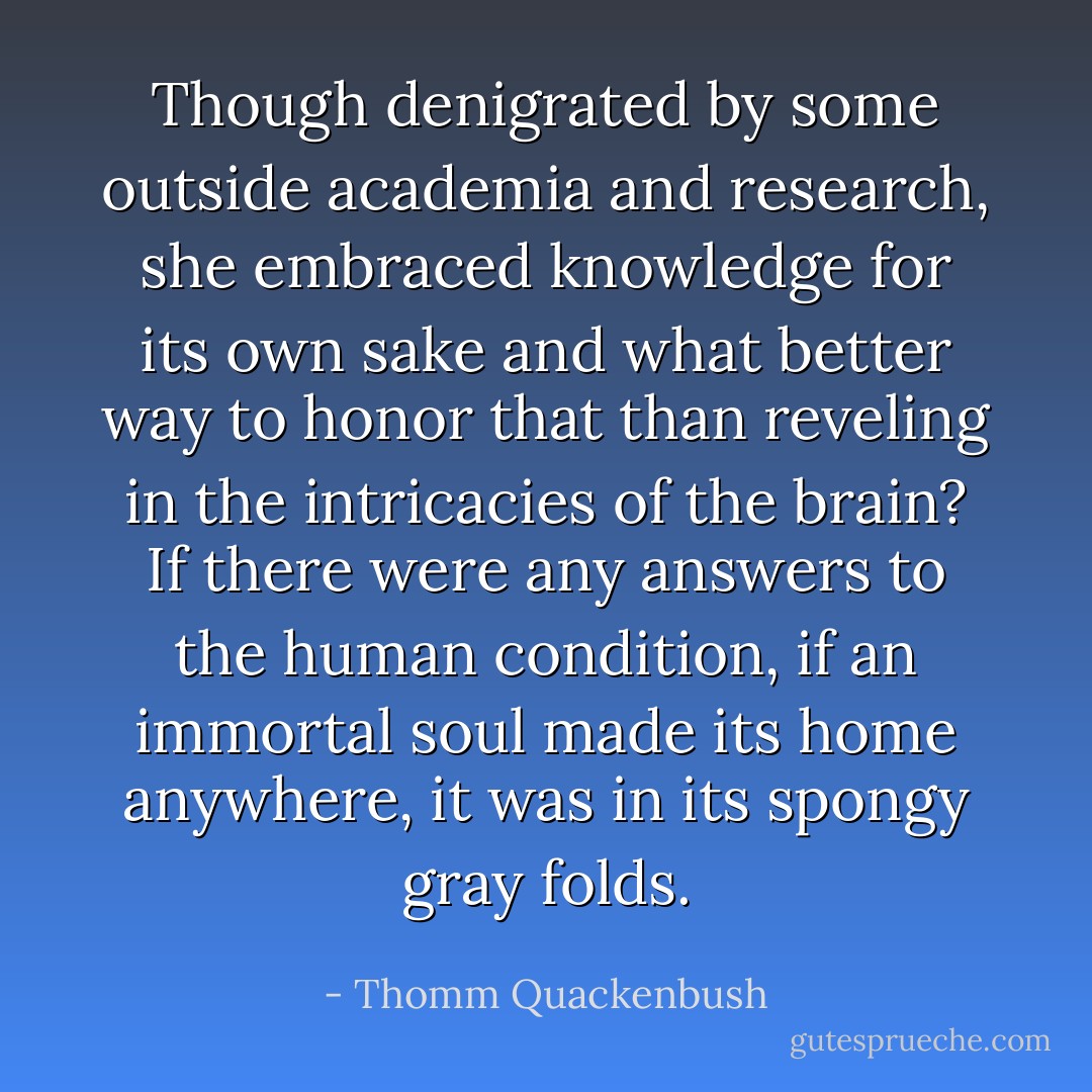 Though denigrated by some outside academia and research, she embraced knowledge for its own sake and what better way to honor that than reveling in the intricacies of the brain? If there were any answers to the human condition, if an immortal soul made its home anywhere, it was in its spongy gray folds. - Thomm Quackenbush