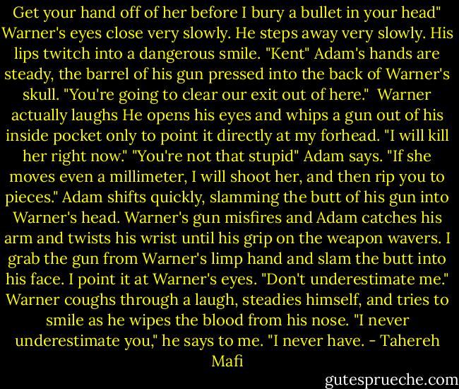 Get your hand off of her before I bury a bullet in your head"<br />Warner's eyes close very slowly. He steps away very slowly. His lips twitch into a dangerous smile. "Kent"<br />Adam's hands are steady, the barrel of his gun pressed into the back of Warner's skull. "You're going to clear our exit out of here." <br />Warner actually laughs He opens his eyes and whips a gun out of his inside pocket only to point it directly at my forhead. "I will kill her right now."<br />"You're not that stupid" Adam says.<br />"If she moves even a millimeter, I will shoot her, and then rip you to pieces."<br />Adam shifts quickly, slamming the butt of his gun into Warner's head. Warner's gun misfires and Adam catches his arm and twists his wrist until his grip on the weapon wavers. I grab the gun from Warner's limp hand and slam the butt into his face. I point it at Warner's eyes. "Don't underestimate me."<br />Warner coughs through a laugh, steadies himself, and tries to smile as he wipes the blood from his nose. "I never underestimate you," he says to me. "I never have. - Tahereh Mafi